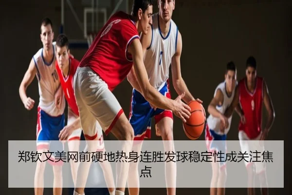 郑钦文美网前硬地热身连胜发球稳定性成关注焦点