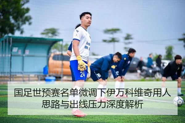国足世预赛名单微调下伊万科维奇用人思路与出线压力深度解析