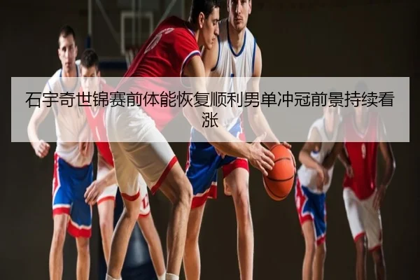 石宇奇世锦赛前体能恢复顺利男单冲冠前景持续看涨