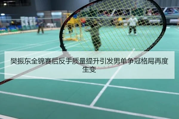 樊振东全锦赛后反手质量提升引发男单争冠格局再度生变