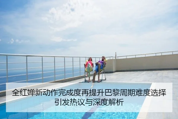 全红婵新动作完成度再提升巴黎周期难度选择引发热议与深度解析