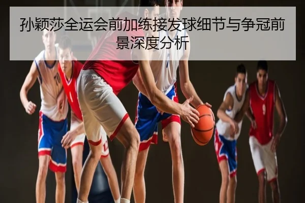 孙颖莎全运会前加练接发球细节与争冠前景深度分析