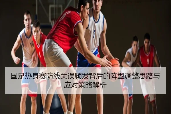 国足热身赛防线失误频发背后的阵型调整思路与应对策略解析